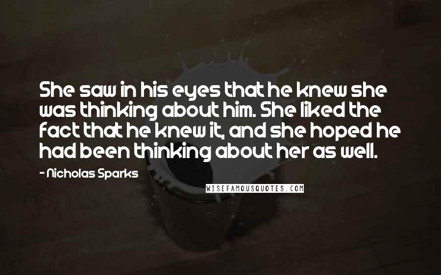 Nicholas Sparks Quotes: She saw in his eyes that he knew she was thinking about him. She liked the fact that he knew it, and she hoped he had been thinking about her as well.