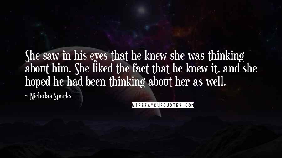 Nicholas Sparks Quotes: She saw in his eyes that he knew she was thinking about him. She liked the fact that he knew it, and she hoped he had been thinking about her as well.