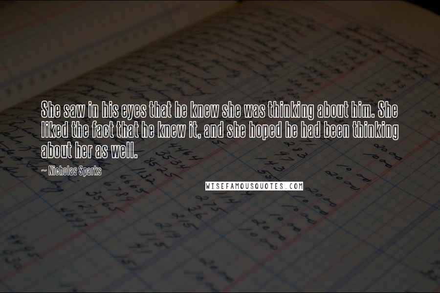 Nicholas Sparks Quotes: She saw in his eyes that he knew she was thinking about him. She liked the fact that he knew it, and she hoped he had been thinking about her as well.