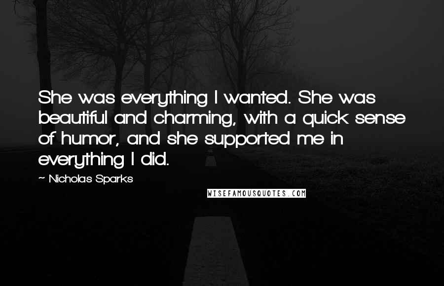 Nicholas Sparks Quotes: She was everything I wanted. She was beautiful and charming, with a quick sense of humor, and she supported me in everything I did.