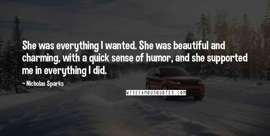 Nicholas Sparks Quotes: She was everything I wanted. She was beautiful and charming, with a quick sense of humor, and she supported me in everything I did.