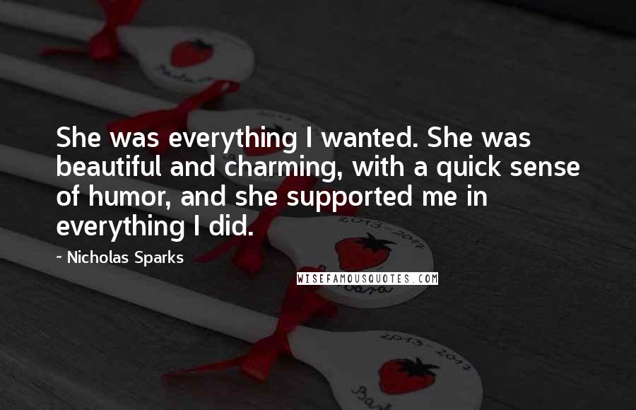 Nicholas Sparks Quotes: She was everything I wanted. She was beautiful and charming, with a quick sense of humor, and she supported me in everything I did.