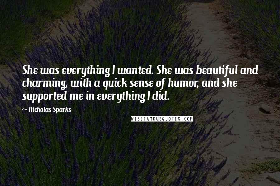 Nicholas Sparks Quotes: She was everything I wanted. She was beautiful and charming, with a quick sense of humor, and she supported me in everything I did.