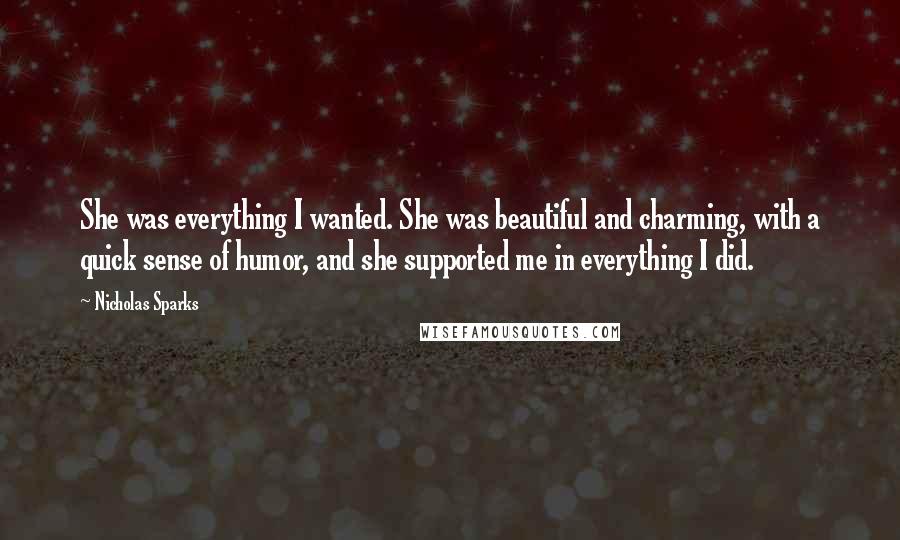 Nicholas Sparks Quotes: She was everything I wanted. She was beautiful and charming, with a quick sense of humor, and she supported me in everything I did.