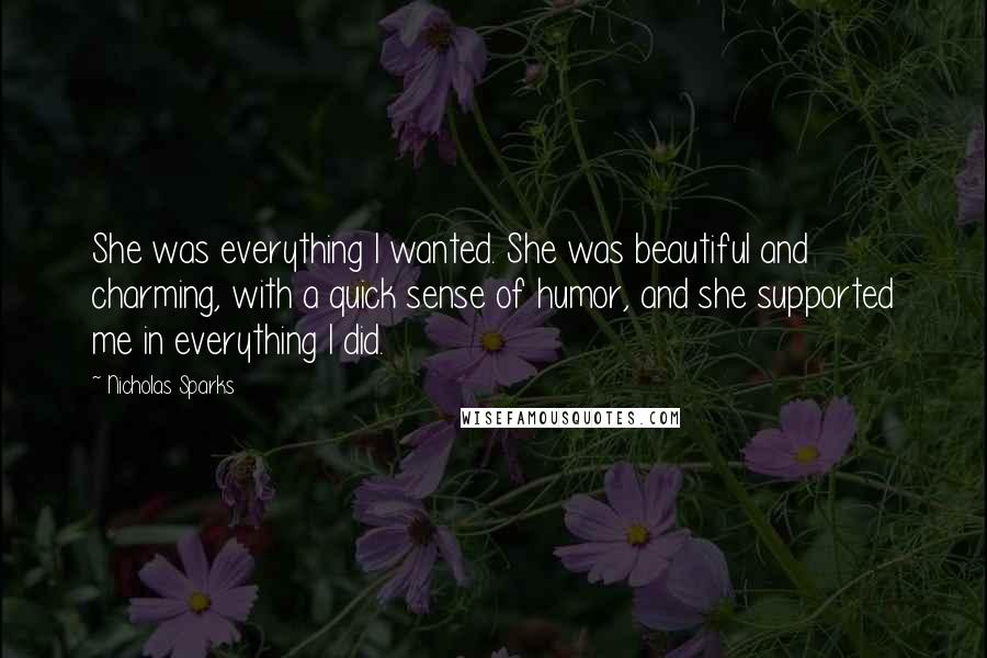 Nicholas Sparks Quotes: She was everything I wanted. She was beautiful and charming, with a quick sense of humor, and she supported me in everything I did.