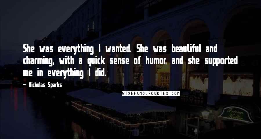 Nicholas Sparks Quotes: She was everything I wanted. She was beautiful and charming, with a quick sense of humor, and she supported me in everything I did.