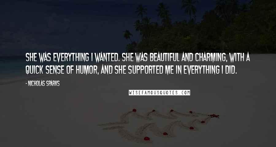 Nicholas Sparks Quotes: She was everything I wanted. She was beautiful and charming, with a quick sense of humor, and she supported me in everything I did.