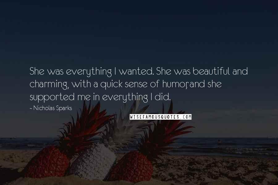 Nicholas Sparks Quotes: She was everything I wanted. She was beautiful and charming, with a quick sense of humor, and she supported me in everything I did.