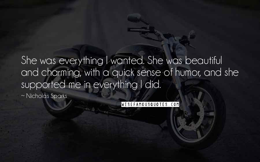 Nicholas Sparks Quotes: She was everything I wanted. She was beautiful and charming, with a quick sense of humor, and she supported me in everything I did.