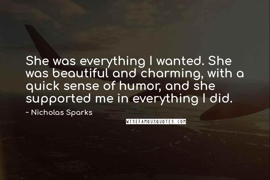 Nicholas Sparks Quotes: She was everything I wanted. She was beautiful and charming, with a quick sense of humor, and she supported me in everything I did.
