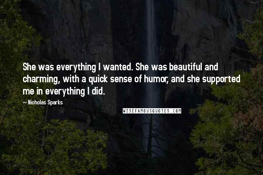 Nicholas Sparks Quotes: She was everything I wanted. She was beautiful and charming, with a quick sense of humor, and she supported me in everything I did.
