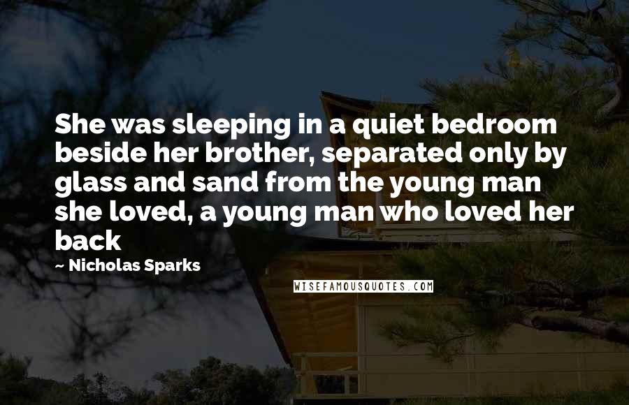 Nicholas Sparks Quotes: She was sleeping in a quiet bedroom beside her brother, separated only by glass and sand from the young man she loved, a young man who loved her back