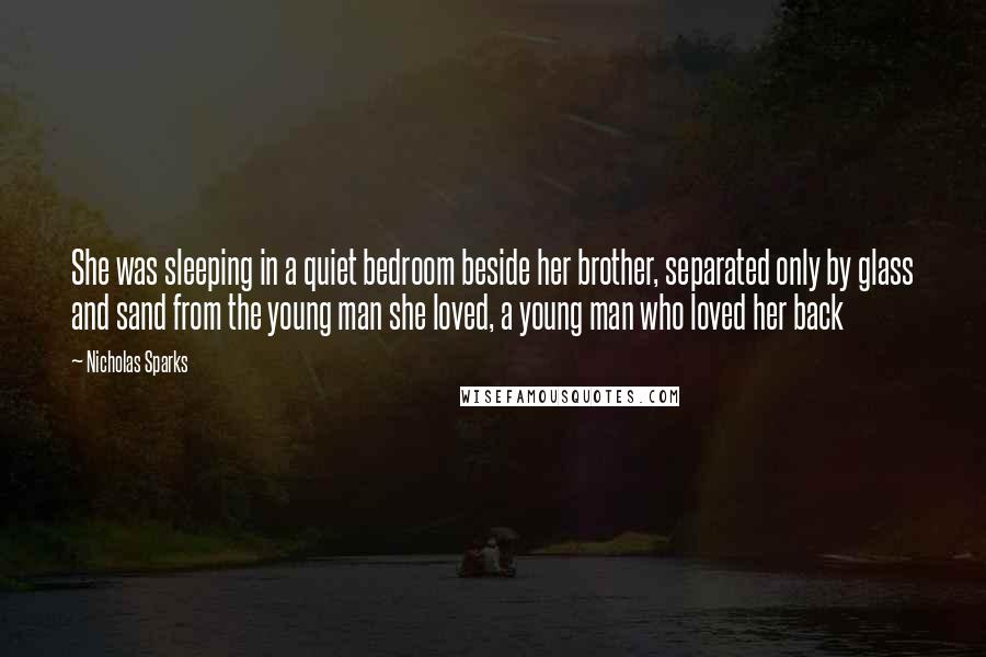 Nicholas Sparks Quotes: She was sleeping in a quiet bedroom beside her brother, separated only by glass and sand from the young man she loved, a young man who loved her back