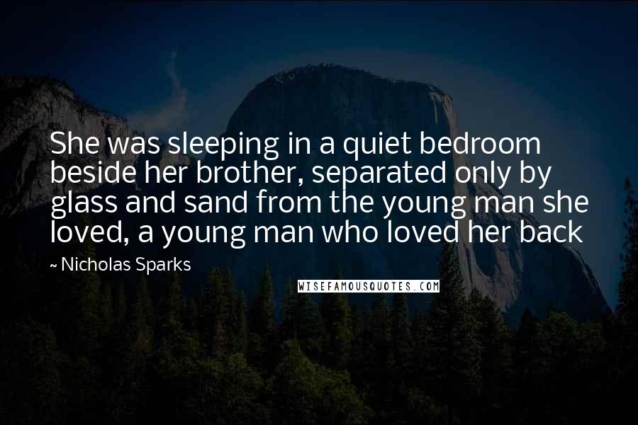 Nicholas Sparks Quotes: She was sleeping in a quiet bedroom beside her brother, separated only by glass and sand from the young man she loved, a young man who loved her back