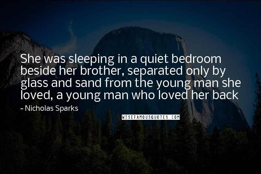 Nicholas Sparks Quotes: She was sleeping in a quiet bedroom beside her brother, separated only by glass and sand from the young man she loved, a young man who loved her back