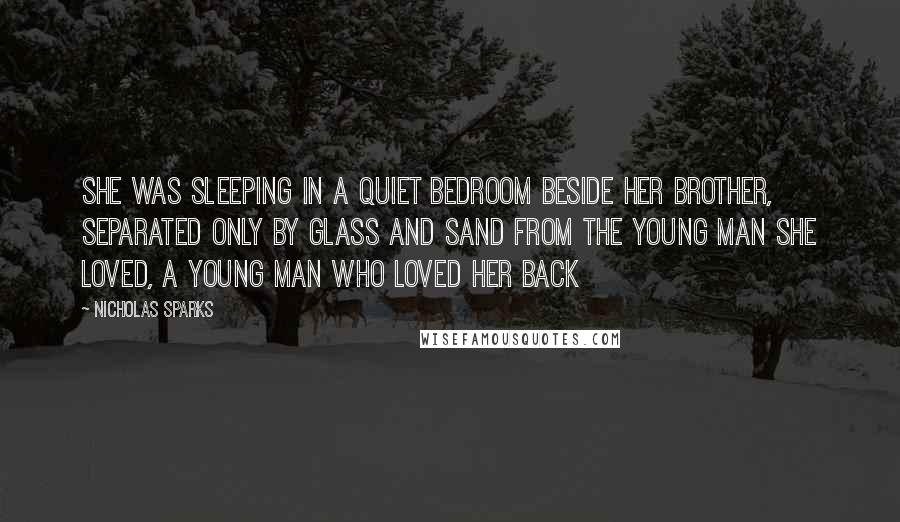 Nicholas Sparks Quotes: She was sleeping in a quiet bedroom beside her brother, separated only by glass and sand from the young man she loved, a young man who loved her back