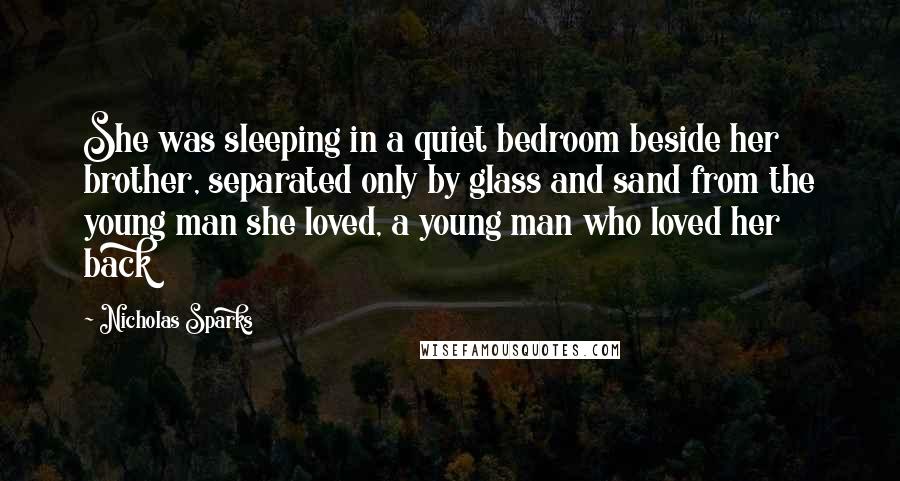 Nicholas Sparks Quotes: She was sleeping in a quiet bedroom beside her brother, separated only by glass and sand from the young man she loved, a young man who loved her back