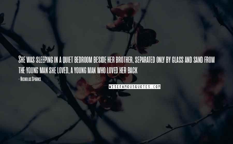 Nicholas Sparks Quotes: She was sleeping in a quiet bedroom beside her brother, separated only by glass and sand from the young man she loved, a young man who loved her back