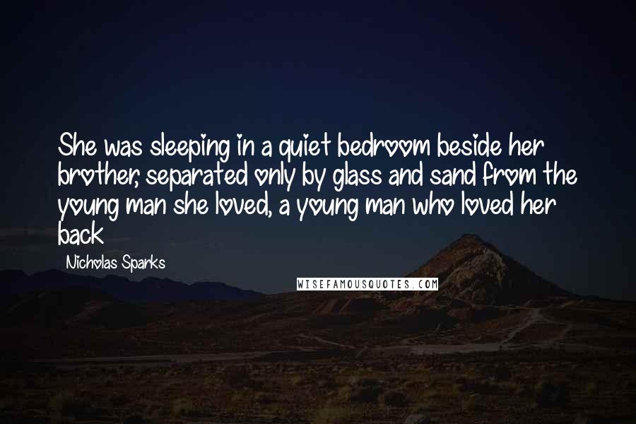 Nicholas Sparks Quotes: She was sleeping in a quiet bedroom beside her brother, separated only by glass and sand from the young man she loved, a young man who loved her back