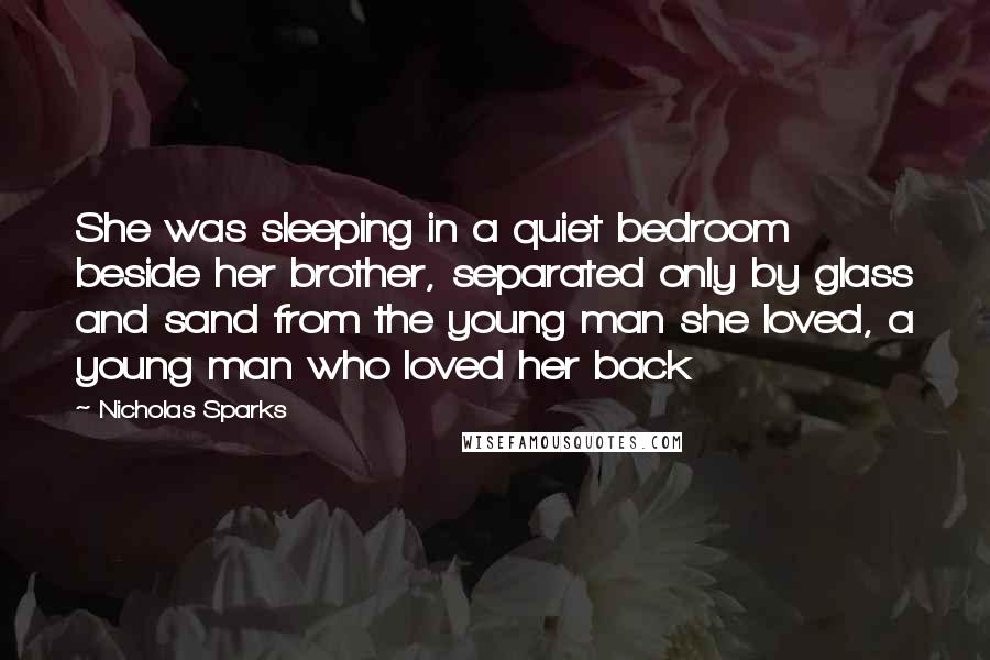 Nicholas Sparks Quotes: She was sleeping in a quiet bedroom beside her brother, separated only by glass and sand from the young man she loved, a young man who loved her back