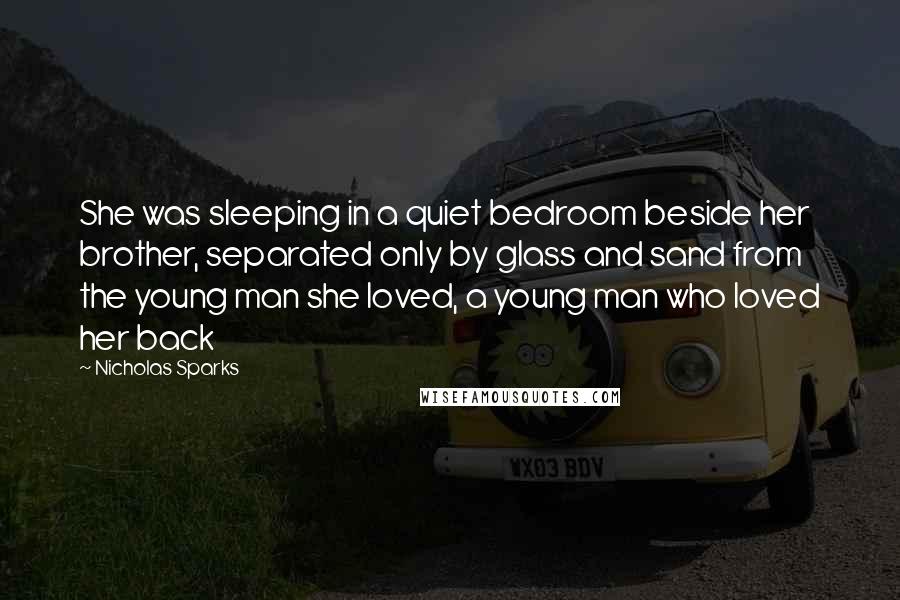 Nicholas Sparks Quotes: She was sleeping in a quiet bedroom beside her brother, separated only by glass and sand from the young man she loved, a young man who loved her back