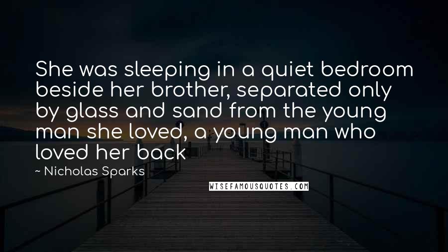 Nicholas Sparks Quotes: She was sleeping in a quiet bedroom beside her brother, separated only by glass and sand from the young man she loved, a young man who loved her back