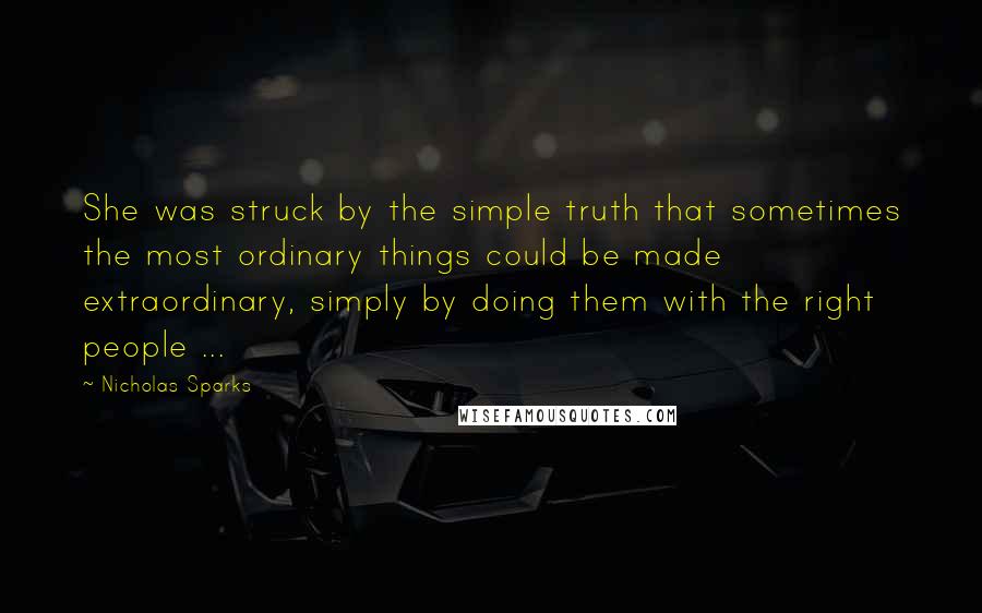 Nicholas Sparks Quotes: She was struck by the simple truth that sometimes the most ordinary things could be made extraordinary, simply by doing them with the right people ...