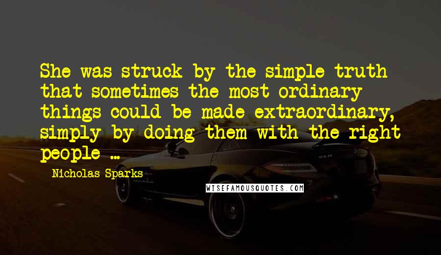 Nicholas Sparks Quotes: She was struck by the simple truth that sometimes the most ordinary things could be made extraordinary, simply by doing them with the right people ...