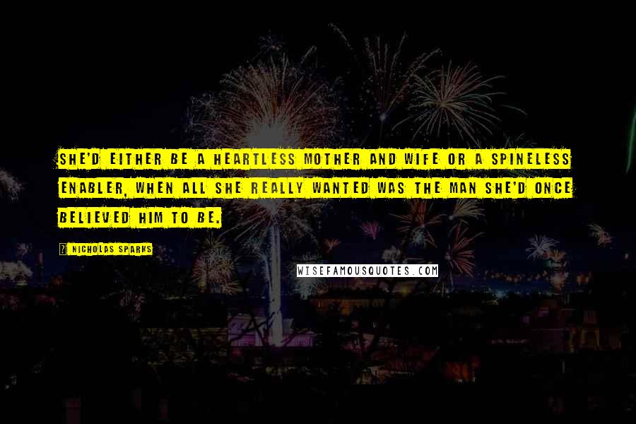 Nicholas Sparks Quotes: She'd either be a heartless mother and wife or a spineless enabler, when all she really wanted was the man she'd once believed him to be.