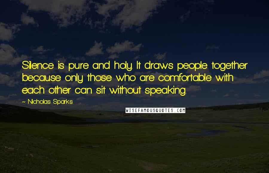 Nicholas Sparks Quotes: Silence is pure and holy. It draws people together because only those who are comfortable with each other can sit without speaking.