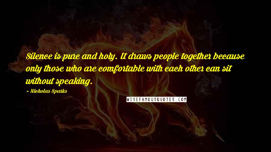 Nicholas Sparks Quotes: Silence is pure and holy. It draws people together because only those who are comfortable with each other can sit without speaking.