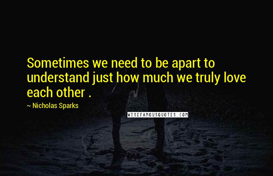 Nicholas Sparks Quotes: Sometimes we need to be apart to understand just how much we truly love each other .
