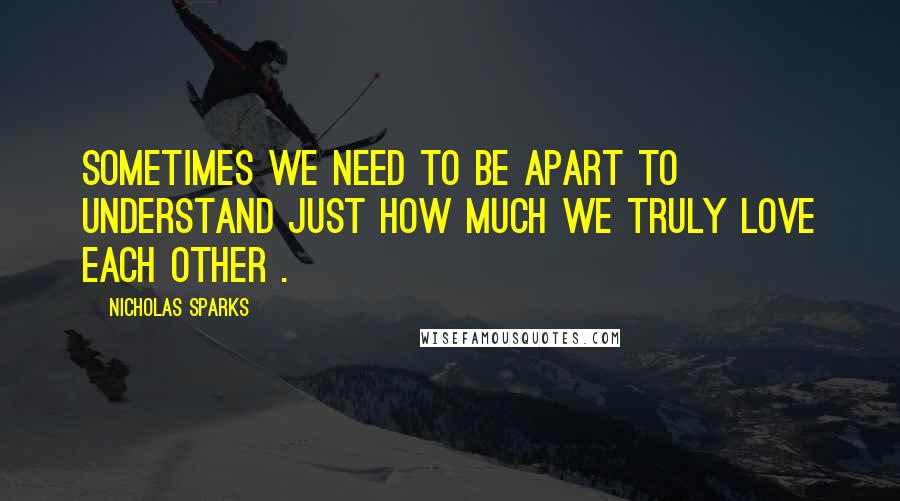 Nicholas Sparks Quotes: Sometimes we need to be apart to understand just how much we truly love each other .