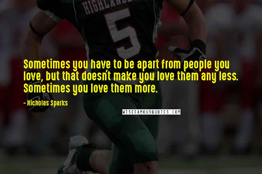 Nicholas Sparks Quotes: Sometimes you have to be apart from people you love, but that doesn't make you love them any less. Sometimes you love them more.