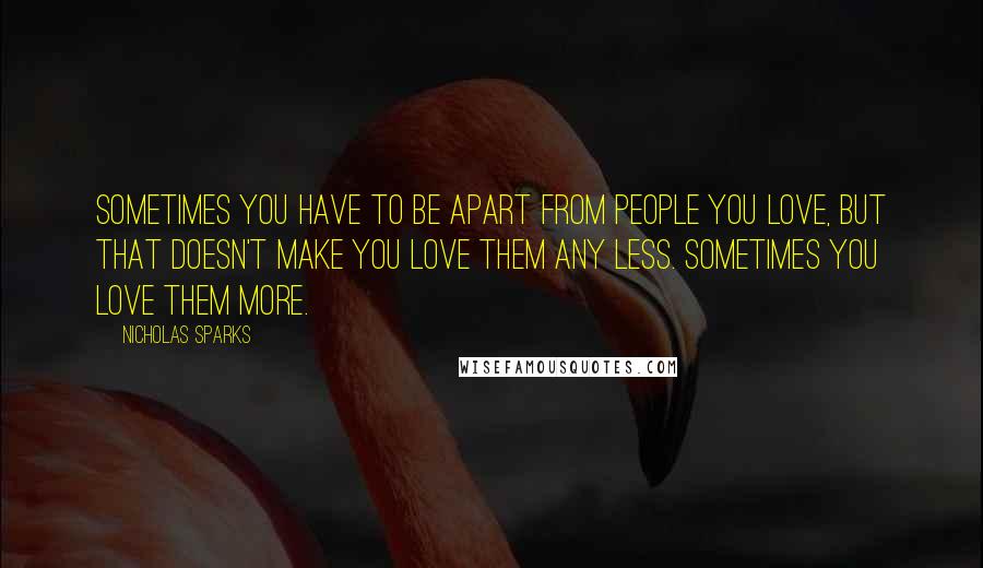 Nicholas Sparks Quotes: Sometimes you have to be apart from people you love, but that doesn't make you love them any less. Sometimes you love them more.