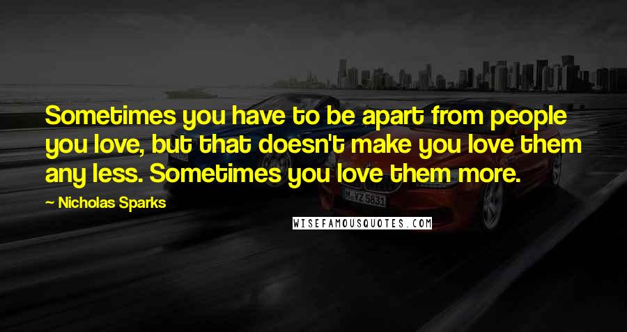 Nicholas Sparks Quotes: Sometimes you have to be apart from people you love, but that doesn't make you love them any less. Sometimes you love them more.