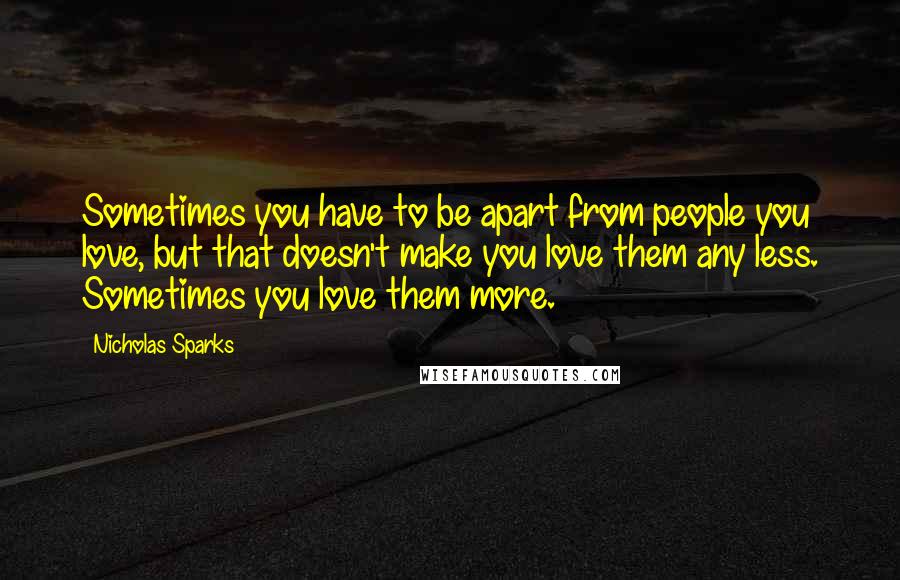 Nicholas Sparks Quotes: Sometimes you have to be apart from people you love, but that doesn't make you love them any less. Sometimes you love them more.