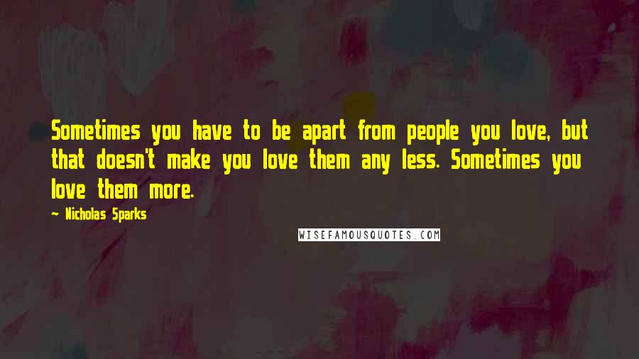 Nicholas Sparks Quotes: Sometimes you have to be apart from people you love, but that doesn't make you love them any less. Sometimes you love them more.