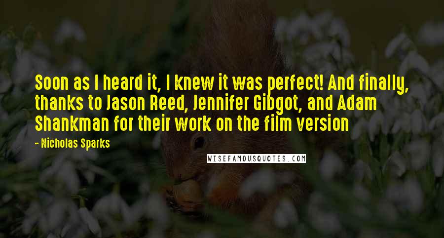 Nicholas Sparks Quotes: Soon as I heard it, I knew it was perfect! And finally, thanks to Jason Reed, Jennifer Gibgot, and Adam Shankman for their work on the film version