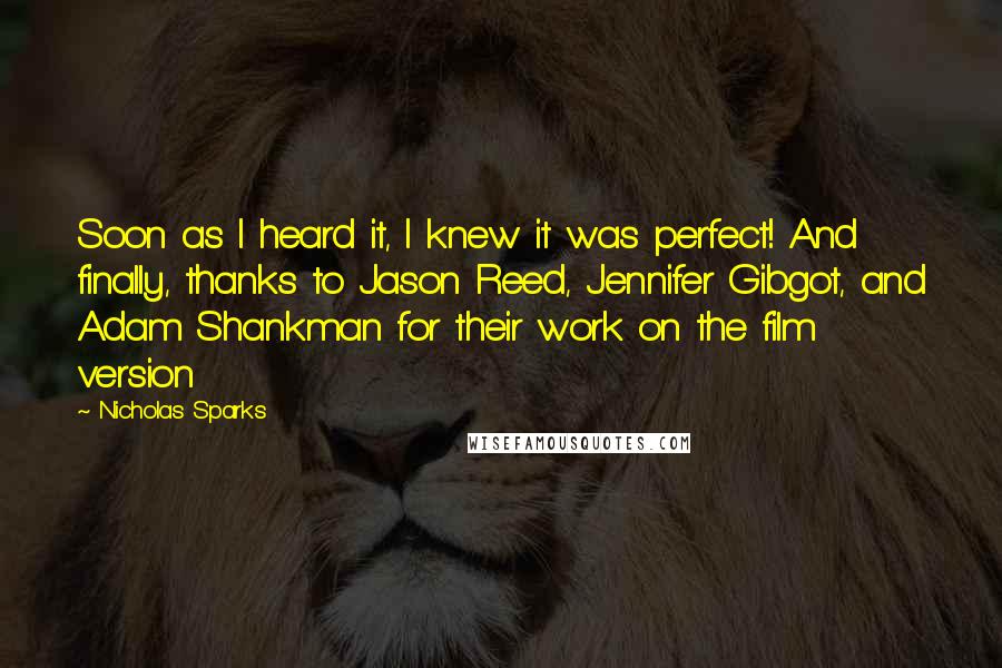 Nicholas Sparks Quotes: Soon as I heard it, I knew it was perfect! And finally, thanks to Jason Reed, Jennifer Gibgot, and Adam Shankman for their work on the film version