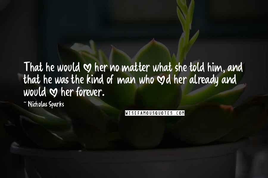 Nicholas Sparks Quotes: That he would love her no matter what she told him, and that he was the kind of man who loved her already and would love her forever.