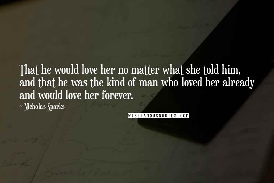 Nicholas Sparks Quotes: That he would love her no matter what she told him, and that he was the kind of man who loved her already and would love her forever.