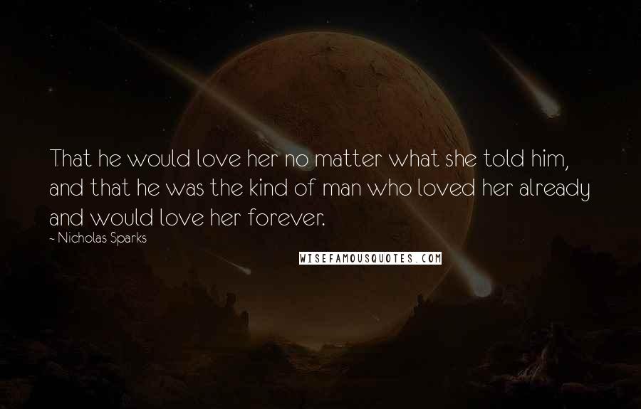 Nicholas Sparks Quotes: That he would love her no matter what she told him, and that he was the kind of man who loved her already and would love her forever.