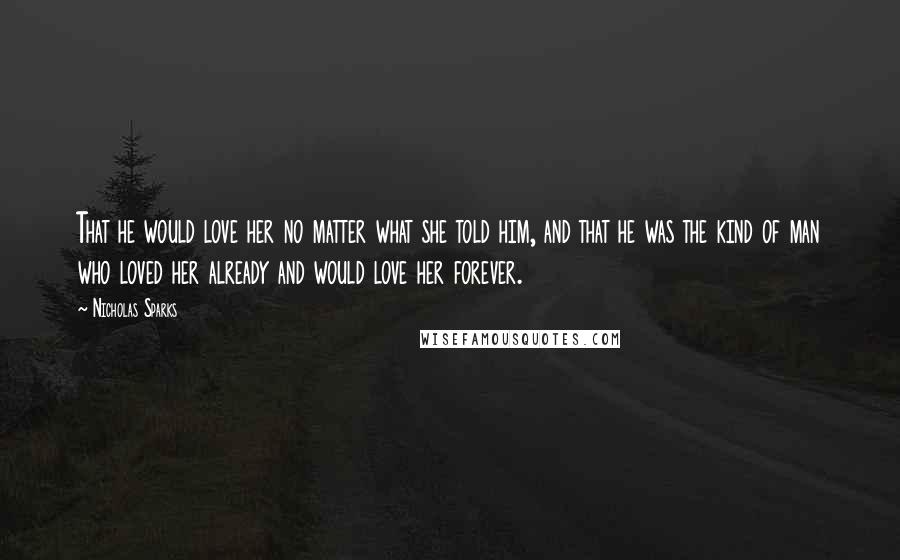 Nicholas Sparks Quotes: That he would love her no matter what she told him, and that he was the kind of man who loved her already and would love her forever.