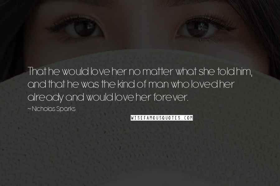 Nicholas Sparks Quotes: That he would love her no matter what she told him, and that he was the kind of man who loved her already and would love her forever.