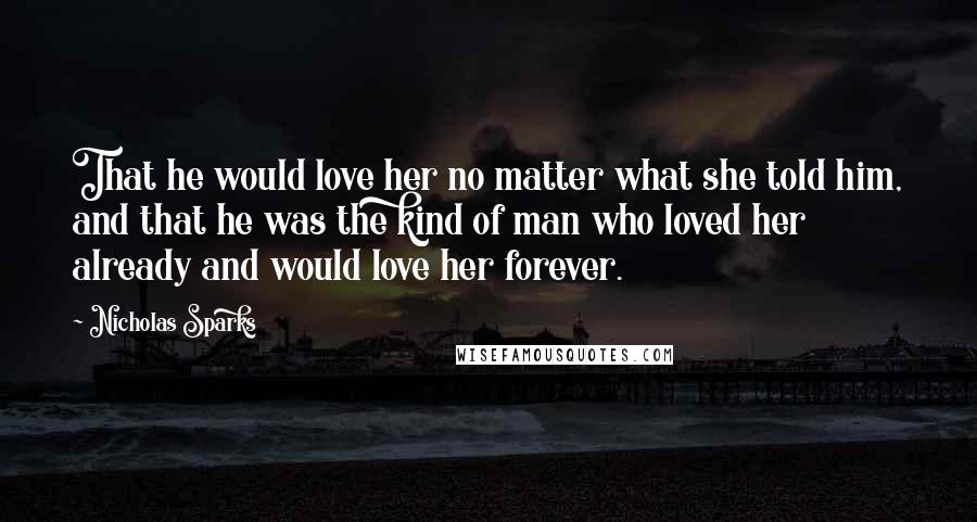 Nicholas Sparks Quotes: That he would love her no matter what she told him, and that he was the kind of man who loved her already and would love her forever.