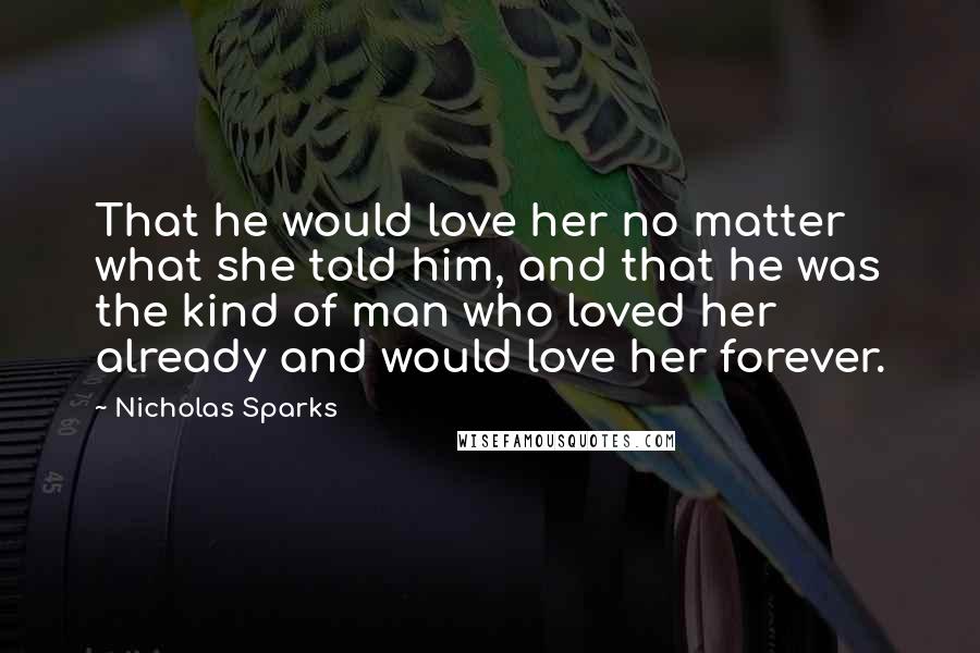 Nicholas Sparks Quotes: That he would love her no matter what she told him, and that he was the kind of man who loved her already and would love her forever.