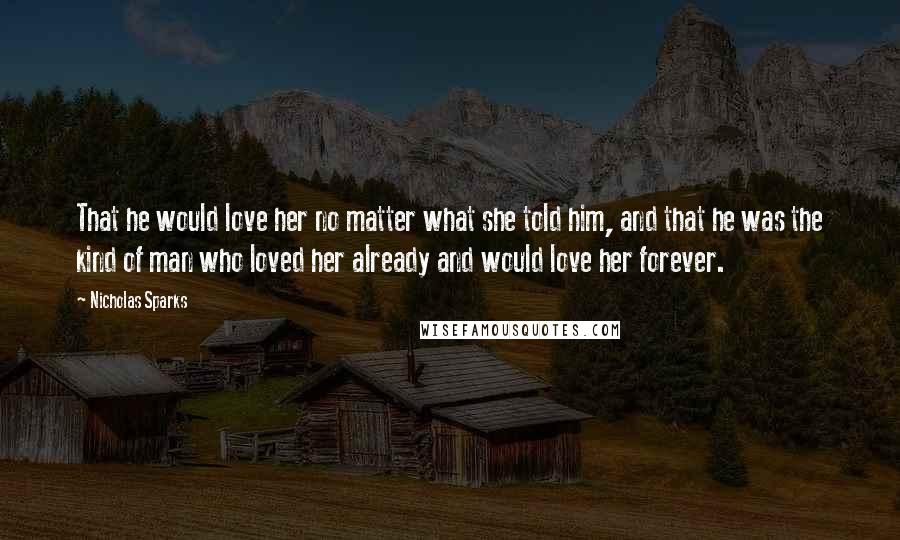 Nicholas Sparks Quotes: That he would love her no matter what she told him, and that he was the kind of man who loved her already and would love her forever.