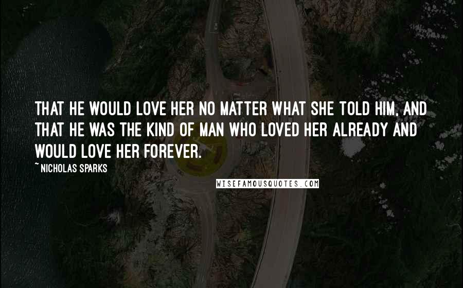 Nicholas Sparks Quotes: That he would love her no matter what she told him, and that he was the kind of man who loved her already and would love her forever.