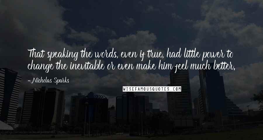 Nicholas Sparks Quotes: That speaking the words, even if true, had little power to change the inevitable or even make him feel much better.